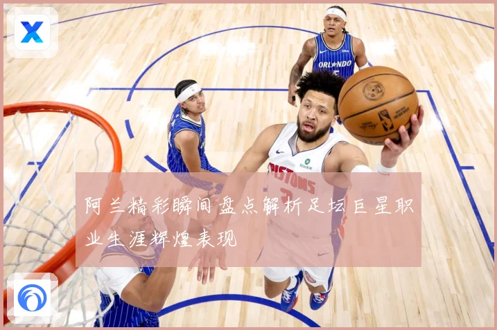 阿兰精彩瞬间盘点解析足坛巨星职业生涯辉煌表现