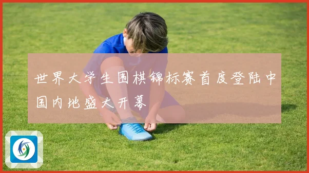 世界大学生围棋锦标赛首度登陆中国内地盛大开幕