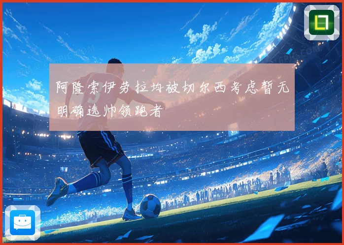阿隆索伊劳拉均被切尔西考虑暂无明确选帅领跑者