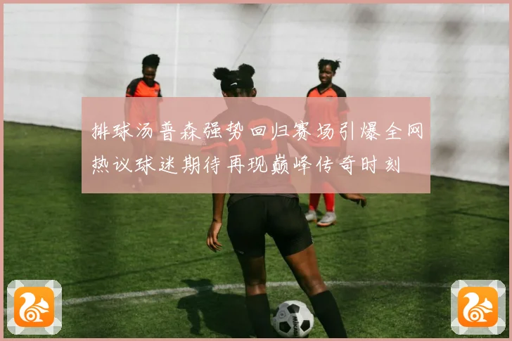 排球汤普森强势回归赛场引爆全网热议球迷期待再现巅峰传奇时刻