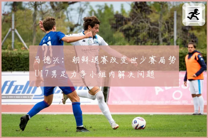 马德兴：朝鲜退赛改变世少赛局势 U17男足力争小组内解决问题