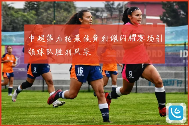 中超第九轮最佳费利佩闪耀赛场引领球队胜利风采