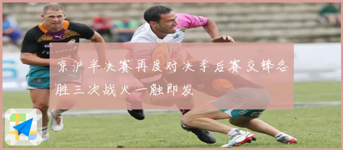 京沪半决赛再度对决季后赛交锋各胜三次战火一触即发