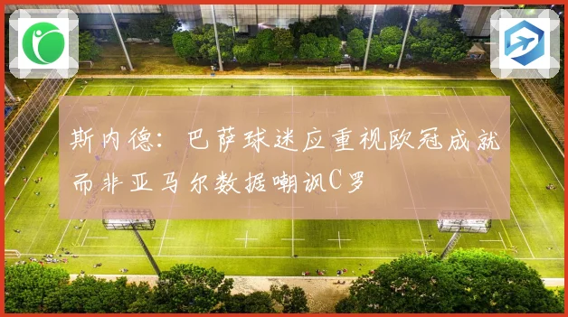 斯内德：巴萨球迷应重视欧冠成就而非亚马尔数据嘲讽C罗