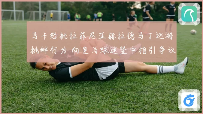 马卡怒批拉菲尼亚赫拉德马丁巡游挑衅行为 向皇马球迷竖中指引争议