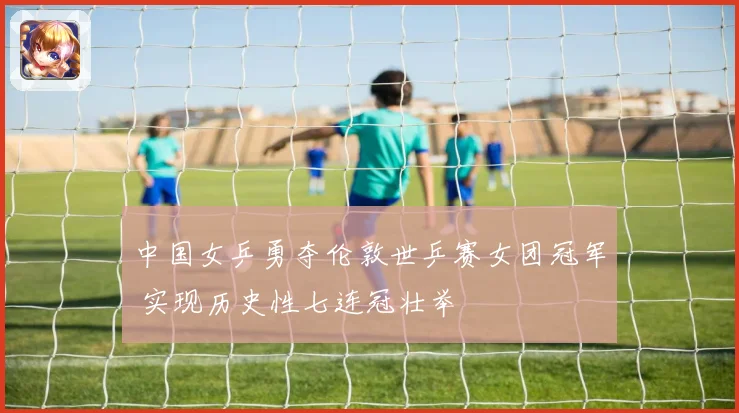 中国女乒勇夺伦敦世乒赛女团冠军 实现历史性七连冠壮举