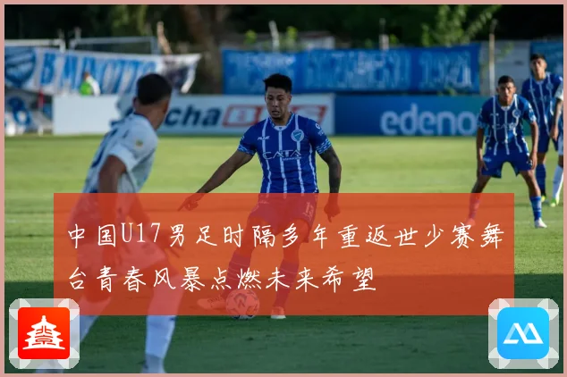 中国U17男足时隔多年重返世少赛舞台青春风暴点燃未来希望