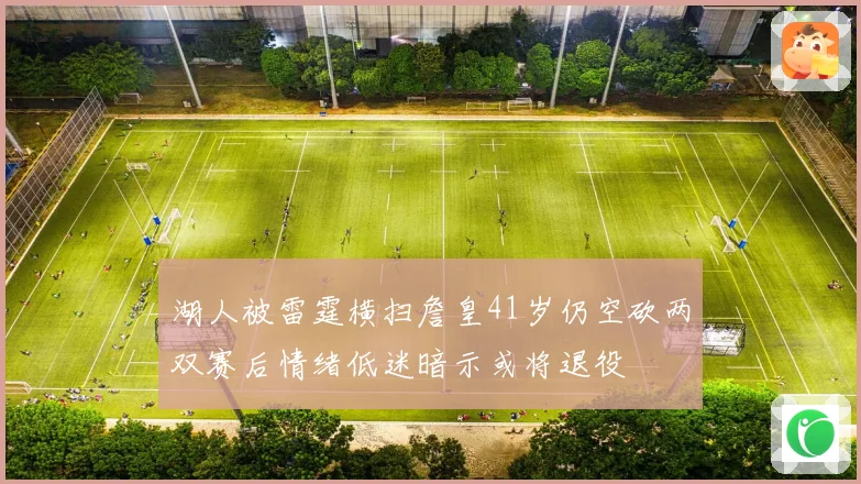 湖人被雷霆横扫詹皇41岁仍空砍两双赛后情绪低迷暗示或将退役