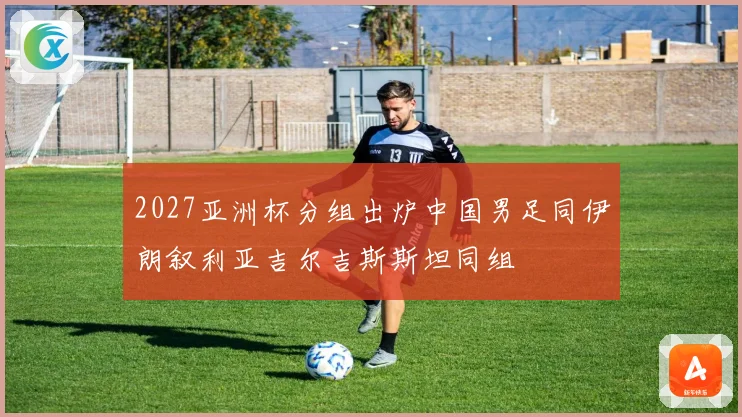 2027亚洲杯分组出炉中国男足同伊朗叙利亚吉尔吉斯斯坦同组