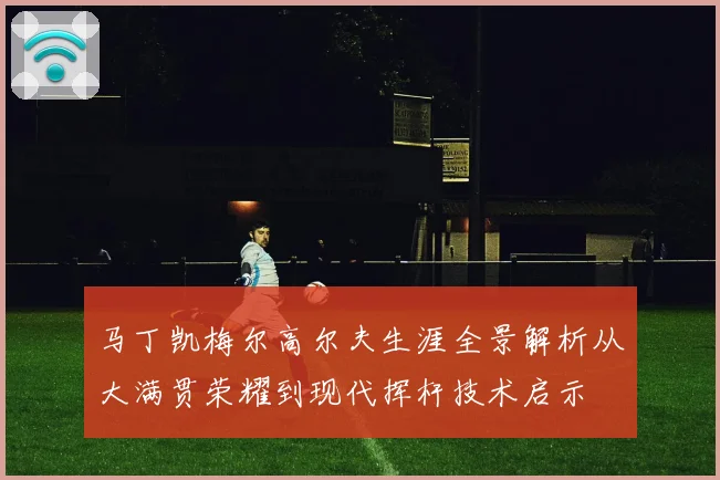 马丁凯梅尔高尔夫生涯全景解析从大满贯荣耀到现代挥杆技术启示