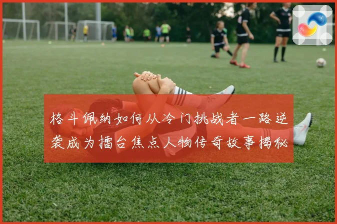 格斗佩纳如何从冷门挑战者一路逆袭成为擂台焦点人物传奇故事揭秘