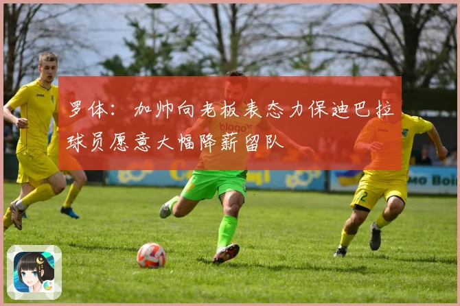 罗体：加帅向老板表态力保迪巴拉球员愿意大幅降薪留队