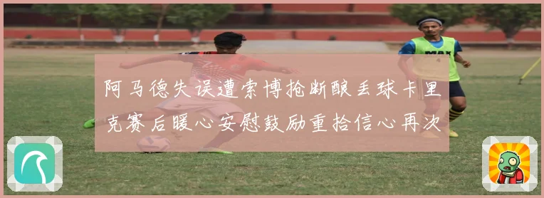 阿马德失误遭索博抢断酿丢球卡里克赛后暖心安慰鼓励重拾信心再次前行