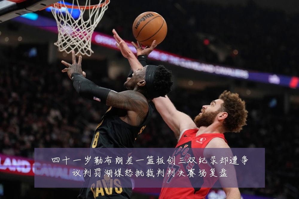 四十一岁勒布朗差一篮板创三双纪录却遭争议判罚湖媒怒批裁判判决赛场复盘