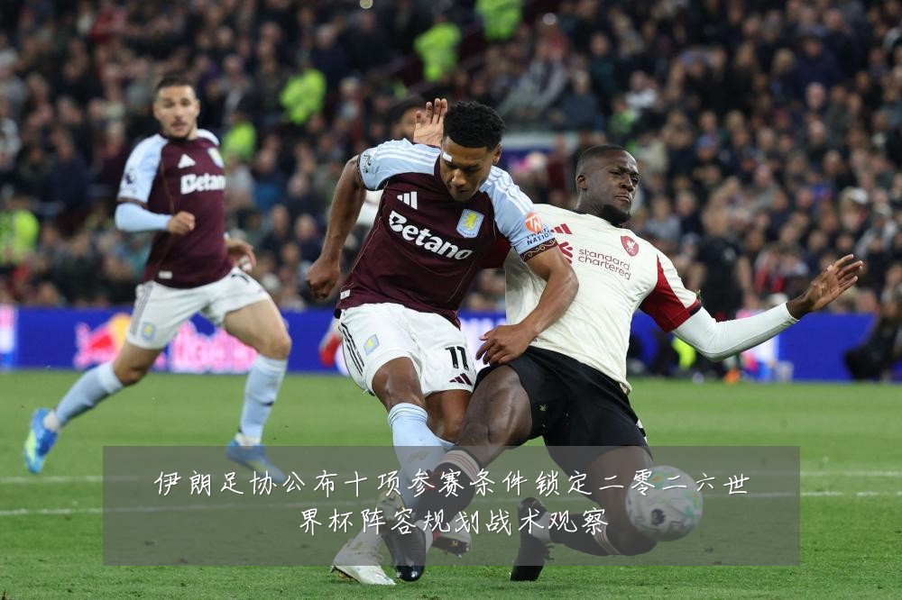 伊朗足协公布十项参赛条件锁定二零二六世界杯阵容规划战术观察